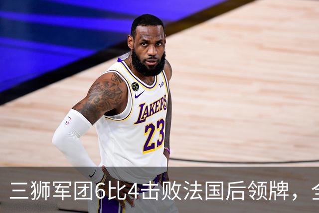 三狮军团6比4击败法国后领牌，全队齐声喊他上台：第四门将的暖心一幕